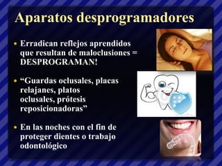 Aparatos desprogramadores
   Erradican reflejos aprendidos
    que resultan de maloclusiones =
    DESPROGRAMAN!

   “Guardas oclusales, placas
    relajanes, platos
    oclusales, prótesis
    reposicionadoras”

   En las noches con el fin de
    proteger dientes o trabajo
    odontológico
 