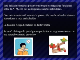 Esta falta de contactos posteriores produjo sobrecarga funcional
sobre la ATM, con sus consiguientes daños articulares.

Con este aparato está ausente la protección que brindan los dientes
posteriores a toda articulación.

La balanza riesgo/beneficio es desfavorable

Se aunó el riesgo de que algunos pacientes se traguen o atoren con
ese pequeño aparato protésico.
 