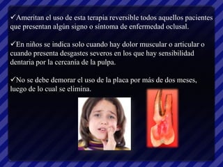 Ameritan el uso de esta terapia reversible todos aquellos pacientes
que presentan algún signo o síntoma de enfermedad oclusal.

En niños se indica solo cuando hay dolor muscular o articular o
cuando presenta desgastes severos en los que hay sensibilidad
dentaria por la cercanía de la pulpa.

No se debe demorar el uso de la placa por más de dos meses,
luego de lo cual se elimina.
 