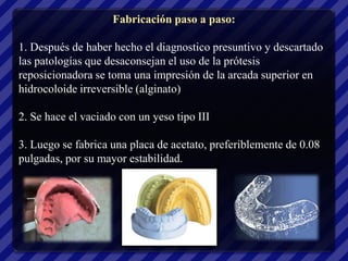 Fabricación paso a paso:

1. Después de haber hecho el diagnostico presuntivo y descartado
las patologías que desaconsejan el uso de la prótesis
reposicionadora se toma una impresión de la arcada superior en
hidrocoloide irreversible (alginato)

2. Se hace el vaciado con un yeso tipo III

3. Luego se fabrica una placa de acetato, preferiblemente de 0.08
pulgadas, por su mayor estabilidad.
 