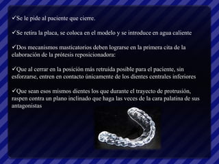 Se le pide al paciente que cierre.

Se retira la placa, se coloca en el modelo y se introduce en agua caliente

Dos mecanismos masticatorios deben lograrse en la primera cita de la
elaboración de la prótesis reposicionadora:

Que al cerrar en la posición más retruida posible para el paciente, sin
esforzarse, entren en contacto únicamente de los dientes centrales inferiores

Que sean esos mismos dientes los que durante el trayecto de protrusión,
raspen contra un plano inclinado que haga las veces de la cara palatina de sus
antagonistas
 