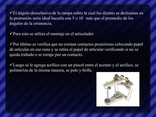 El ángulo desoclusivo de la rampa sobre la cual los dientes se deslizaran en
la protrusión sería ideal hacerla con 5 o 10 más que el promedio de los
ángulos de la eminencia.

Para esto se utiliza el montaje en el articulador

Por último se verifica que no existan contactos posteriores colocando papel
de articular en esa zona y se retira el papel de articular verificando si no se
queda trabado o se rompe por un contacto.

Luego se le agrega acrílico con un pincel entre el acetato y el acrílico, se
polimeriza de la misma manera, se pule y brilla.
 