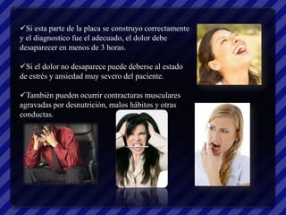 Si esta parte de la placa se construyo correctamente
y el diagnostico fue el adecuado, el dolor debe
desaparecer en menos de 3 horas.

Si el dolor no desaparece puede deberse al estado
de estrés y ansiedad muy severo del paciente.

También pueden ocurrir contracturas musculares
agravadas por desnutrición, malos hábitos y otras
conductas.
 