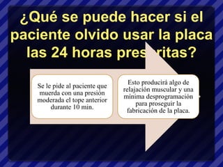 ¿Qué se puede hacer si el
paciente olvido usar la placa
  las 24 horas prescritas?
                                  Esto producirá algo de
   Se le pide al paciente que
                                relajación muscular y una
    muerda con una presión
                                mínima desprogramación
   moderada el tope anterior
                                     para proseguir la
        durante 10 min.
                                 fabricación de la placa.
 