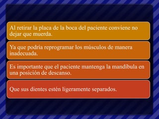 Al retirar la placa de la boca del paciente conviene no
dejar que muerda.

Ya que podría reprogramar los músculos de manera
inadecuada.

Es importante que el paciente mantenga la mandíbula en
una posición de descanso.

Que sus dientes estén ligeramente separados.
 