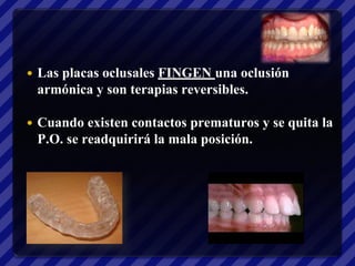    Las placas oclusales FINGEN una oclusión
    armónica y son terapias reversibles.

   Cuando existen contactos prematuros y se quita la
    P.O. se readquirirá la mala posición.
 
