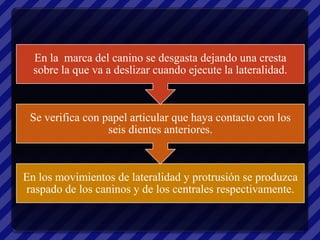 En la marca del canino se desgasta dejando una cresta
  sobre la que va a deslizar cuando ejecute la lateralidad.



 Se verifica con papel articular que haya contacto con los
                  seis dientes anteriores.



En los movimientos de lateralidad y protrusión se produzca
raspado de los caninos y de los centrales respectivamente.
 