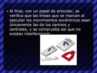    Al final, con un papel de articular, se
    verifica que las líneas que se marcan al
    ejecutar los movimientos excéntricos sean
    únicamente las de los caninos y
    centrales, y se comprueba así que no
    existan interferencias.
 