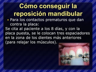 Cómo conseguir la
     reposición mandibular
  Para los contactos prematuros que dan
   contra la placa:
Se cita al paciente a los 8 días, y con la
placa puesta, se le colocan tres espaciadores
en la zona de los dientes más anteriores
(para relajar los músculos).
 