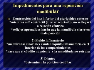 Impedimentos para una reposición
                madibular
 1) Contracción del haz inferior del pterigoideo externo
  *mientras esté contráctil (x estar acortado), no se llegará
                     a relación céntrica
   *reflejos aprendidos harán que la mandíbula cierre en
                        mala posición

                  2) Fluido inflamatorio
*membranas sinoviales exudan líquido inflamatorio en el
             interior de los compartimientos
*hace que el cóndilo no asiente y la mandíbula no retruya

                      3) Dientes
            *determinan la posición condilar
 
