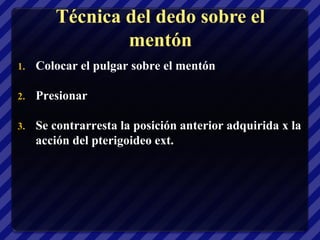 Técnica del dedo sobre el
                mentón
1.   Colocar el pulgar sobre el mentón

2.   Presionar

3.   Se contrarresta la posición anterior adquirida x la
     acción del pterigoideo ext.
 