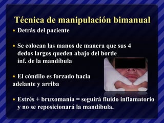 Técnica de manipulación bimanual
   Detrás del paciente

   Se colocan las manos de manera que sus 4
    dedos largos queden abajo del borde
    inf. de la mandíbula

El cóndilo es forzado hacia
adelante y arriba

   Estrés + bruxomanía = seguirá fluido inflamatorio
    y no se reposicionará la mandíbula.
 
