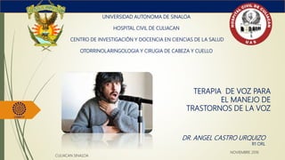 TERAPIA DE VOZ PARA
EL MANEJO DE
TRASTORNOS DE LA VOZ
UNIVERSIDAD AUTONOMA DE SINALOA
HOSPITAL CIVIL DE CULIACAN
CENTRO DE INVESTIGACIÓN Y DOCENCIA EN CIENCIAS DE LA SALUD
OTORRINOLARINGOLOGIA Y CIRUGIA DE CABEZA Y CUELLO
DR. ANGEL CASTRO URQUIZO
R1 ORL
CULIACAN SINALOA
NOVIEMBRE 2016
 