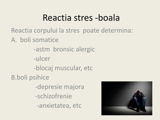 Reactia stres -boala
Reactia corpului la stres poate determina:
A. boli somatice
-astm bronsic alergic
-ulcer
-blocaj muscular, etc
B.boli psihice
-depresie majora
-schizofrenie
-anxietatea, etc
 