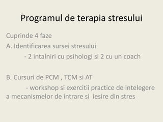 Programul de terapia stresului
Cuprinde 4 faze
A. Identificarea sursei stresului
- 2 intalniri cu psihologi si 2 cu un coach
B. Cursuri de PCM , TCM si AT
- workshop si exercitii practice de intelegere
a mecanismelor de intrare si iesire din stres
 