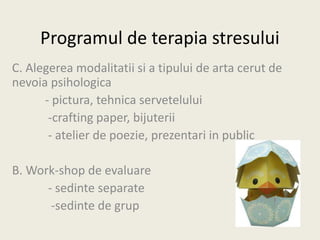 Programul de terapia stresului
C. Alegerea modalitatii si a tipului de arta cerut de
nevoia psihologica
- pictura, tehnica servetelului
-crafting paper, bijuterii
- atelier de poezie, prezentari in public
B. Work-shop de evaluare
- sedinte separate
-sedinte de grup
 