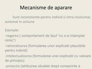 Mecanisme de aparare
Sunt inconstiente pentru individ si intra involuntar,
automat in actiune
Exemple:
-negarea ( comportament de tipul “nu s-a intamplat
nimic”)
-rationalizarea (formularea unor explicatii plauzibile
pentru individ)
-intelectualizarea (formularea unei explicatii cu valoare
de principiu)
-proiectia (atribuirea situatiei drept consecinta a
 