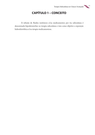 11
                                                Terapia Subcutânea no Câncer Avançado


                    CAPÍTULO 1 – CONCEITO


       A infusão de fluidos isotônicos e/ou medicamentos por via subcutânea é
denominada hipodermóclise ou terapia subcutânea e tem como objetivo a reposição
hidroeletrolítica e/ou terapia medicamentosa.
 
