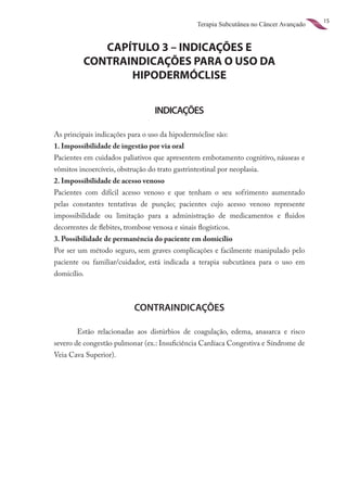 15
                                                  Terapia Subcutânea no Câncer Avançado


             CAPÍTULO 3 – INDICAÇÕES E
          CONTRAINDICAÇÕES PARA O USO DA
                 HIPODERMÓCLISE

                                   INDICAÇÕES

As principais indicações para o uso da hipodermóclise são:
1. Impossibilidade de ingestão por via oral
Pacientes em cuidados paliativos que apresentem embotamento cognitivo, náuseas e
vômitos incoercíveis, obstrução do trato gastrintestinal por neoplasia.
2. Impossibilidade de acesso venoso
Pacientes com difícil acesso venoso e que tenham o seu sofrimento aumentado
pelas constantes tentativas de punção; pacientes cujo acesso venoso represente
impossibilidade ou limitação para a administração de medicamentos e fluidos
decorrentes de flebites, trombose venosa e sinais flogísticos.
3. Possibilidade de permanência do paciente em domicílio
Por ser um método seguro, sem graves complicações e facilmente manipulado pelo
paciente ou familiar/cuidador, está indicada a terapia subcutânea para o uso em
domicílio.



                            CONTRAINDICAÇÕES

        Estão relacionadas aos distúrbios de coagulação, edema, anasarca e risco
severo de congestão pulmonar (ex.: Insuficiência Cardíaca Congestiva e Síndrome de
Veia Cava Superior).
 