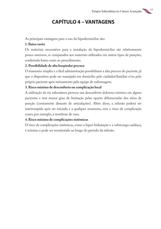 17
                                                 Terapia Subcutânea no Câncer Avançado


                   CAPÍTULO 4 – VANTAGENS


As principais vantagens para o uso da hipodermóclise são:
1. Baixo custo
Os materiais necessários para a instalação da hipodermóclise são relativamente
pouco onerosos, se comparados aos materiais utilizados em outros tipos de punções,
conferindo baixo custo ao procedimento.
2. Possibilidade de alta hospitalar precoce
O manuseio simples e a fácil administração possibilitam a alta precoce do paciente, já
que o dispositivo pode ser manejado em domicílio pelo cuidador/familiar e/ou pelo
próprio paciente após treinamento pela equipe de enfermagem.
3. Risco mínimo de desconforto ou complicação local
A utilização da via subcutânea provoca um desconforto doloroso mínimo em alguns
pacientes e traz menor grau de limitação pelas opções diferenciadas dos sítios de
punção (comumente distante de articulações). Além disso, a infusão poderá ser
interrompida após ser iniciada e a qualquer momento, sem o risco de complicação
como, por exemplo, a trombose de vaso.
4. Risco mínimo de complicações sistêmicas
O risco de complicações sistêmicas, como a hiper-hidratação e a sobrecarga cardíaca,
é mínimo e pode ser monitorado ao longo do período da infusão.
 