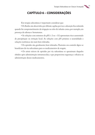 21
                                                  Terapia Subcutânea no Câncer Avançado


               CAPÍTULO 6 – CONSIDERAÇÕES


       Em terapia subcutânea é importante considerar que:
	      •	Os fluidos são absorvidos por difusão capilar, por isso a absorção fica reduzida
quando há comprometimento da irrigação no sítio de infusão como, por exemplo, em
presença de edemas e hematomas.
	      •	As soluções com extremos de pH (< 2 ou > 11) apresentam risco aumentado
de precipitação ou irritação local. As soluções com pH próximo à neutralidade e
soluções isotônicas são mais bem toleradas.
	      •	Os opioides são, geralmente, bem tolerados. Pacientes em controle álgico se
beneficiam da via subcutânea para os medicamentos de resgate.
	      •	 Os níveis séricos de opioides por via subcutânea se aproximam daqueles
obtidos após administração intramuscular, o que proporciona segurança e eficácia na
administração desses medicamentos.
 