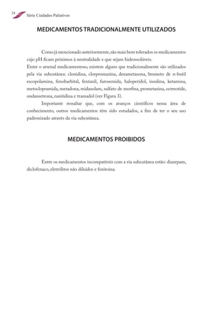 24
     Série Cuidados Paliativos


          MEDICAMENTOS TRADICIONALMENTE UTILIZADOS


             Como já mencionado anteriormente, são mais bem tolerados os medicamentos
     cujo pH ficam próximos à neutralidade e que sejam hidrossolúveis.
     Entre o arsenal medicamentoso, existem alguns que tradicionalmente são utilizados
     pela via subcutânea: clonidina, clorpromazina, dexametasona, brometo de n-butil
     escopolamina, fenobarbital, fentanil, furosemida, haloperidol, insulina, ketamina,
     metoclopramida, metadona, midazolam, sulfato de morfina, prometazina, octreotide,
     ondansetrona, ranitidina e tramadol (ver Figura 3).
             Importante ressaltar que, com os avanços científicos nessa área de
     conhecimento, outros medicamentos têm sido estudados, a fim de ter o seu uso
     padronizado através da via subcutânea.



                            MEDICAMENTOS PROIBIDOS


             Entre os medicamentos incompatíveis com a via subcutânea estão: diazepam,
     diclofenaco, eletrólitos não diluídos e fenitoína.
 