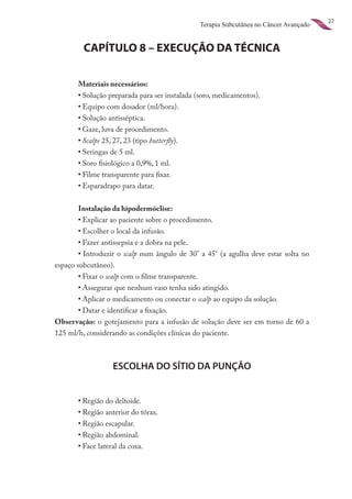 27
                                               Terapia Subcutânea no Câncer Avançado


         CAPÍTULO 8 – EXECUÇÃO DA TÉCNICA

       Materiais necessários:
	      •	Solução preparada para ser instalada (soro, medicamentos).
	      •	Equipo com dosador (ml/hora).
	      •	Solução antisséptica.
	      •	Gaze, luva de procedimento.
	      •	Scalps 25, 27, 23 (tipo butterfly).
	      •	Seringas de 5 ml.
	      •	Soro fisiológico a 0,9%, 1 ml.
	      •	Filme transparente para fixar.
	      •	Esparadrapo para datar.


        Instalação da hipodermóclise:
	       •	Explicar ao paciente sobre o procedimento.
	       •	Escolher o local da infusão.
	       •	Fazer antissepsia e a dobra na pele.
	       •	Introduzir o scalp num ângulo de 30° a 45° (a agulha deve estar solta no
espaço subcutâneo).
	       •	Fixar o scalp com o filme transparente.
	       •	Assegurar que nenhum vaso tenha sido atingido.
	       •	Aplicar o medicamento ou conectar o scalp ao equipo da solução.
	       •	Datar e identificar a fixação.
Observação: o gotejamento para a infusão de solução deve ser em torno de 60 a
125 ml/h, considerando as condições clínicas do paciente.



                  ESCOLHA DO SÍTIO DA PUNÇÃO


	      •	Região do deltoide.
	      •	Região anterior do tórax.
	      •	Região escapular.
	      •	Região abdominal.
	      •	Face lateral da coxa.
 