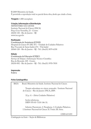 © 2009 Ministério da Saúde.
É permitida a reprodução total ou parcial desta obra, desde que citada a fonte.

Tiragem: 1.000 exemplares

Criação, Informação e Distribuição
MINISTÉRIO DA SAÚDE
Instituto Nacional de Câncer (INCA)
Praça Cruz Vermelha, 23 - Centro
20230-130 - Rio de Janeiro - RJ
www.inca.gov.br

Realização
Coordenação de Assistência (COAS)
Hospital do Câncer IV (HC IV) - Unidade de Cuidados Paliativos
Rua Visconde de Santa Isabel, 274 - Vila Isabel
20560-120 - Rio de Janeiro - RJ - Tel.: (0xx21) 3879-6358

Edição
Coordenação de Educação (CEDC)
Serviço de Edição e Informação Técnico-Científica
Rua do Rezende, 128 - Centro
20230-092 - Rio de Janeiro - RJ - Tel.: (0xx21) 3970-7818


Impressão
Esdeva


Ficha Catalográfica

   B823t      Brasil. Ministério da Saúde. Instituto Nacional de Câncer.

                  Terapia subcutânea no câncer avançado. / Instituto Nacional
               de Câncer. – Rio de Janeiro: INCA, 2009.

                  32 p.: il. – (Série Cuidados Paliativos)

                  Inclui referências.
                  ISBN 978-85-7318-146-31.

                   Infusões Parenterais. 2. Neoplasias. 3. Cuidados Paliativos.
               I. Instituto Nacional de Câncer. II. Título. III. Série.

                                                                 CDD 615.855
Catalogação na fonte – Seção de Bibliotecas
 