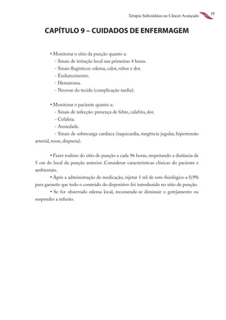 29
                                                  Terapia Subcutânea no Câncer Avançado


     CAPÍTULO 9 – CUIDADOS DE ENFERMAGEM

	       •	Monitorar o sítio da punção quanto a:
          - Sinais de irritação local nas primeiras 4 horas.
          - Sinais flogísticos: edema, calor, rubor e dor.
          - Endurecimento.
          - Hematoma.
          - Necrose do tecido (complicação tardia).


	        •	Monitorar o paciente quanto a:
            - Sinais de infecção: presença de febre, calafrio, dor.
            - Cefaleia.
            - Ansiedade.
            - Sinais de sobrecarga cardíaca (taquicardia, turgência jugular, hipertensão
arterial, tosse, dispneia).


	       •	Fazer rodízio do sítio de punção a cada 96 horas, respeitando a distância de
5 cm do local da punção anterior. Considerar características clínicas do paciente e
ambientais.
	       •	Após a administração de medicação, injetar 1 ml de soro fisiológico a 0,9%
para garantir que todo o conteúdo do dispositivo foi introduzido no sítio de punção.
	       •	 Se for observado edema local, recomenda-se diminuir o gotejamento ou
suspender a infusão.
 