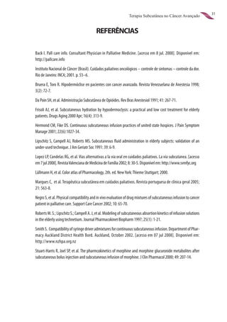 31
                                                                 Terapia Subcutânea no Câncer Avançado


                                          REFERÊNCIAS

Back I. Pall care info. Consultant Physician in Palliative Medicine. [acesso em 8 jul. 2008]. Disponível em:
http://pallcare.info
Instituto Nacional de Câncer (Brasil). Cuidados paliativos oncológicos – controle de sintomas – controle da dor.
Rio de Janeiro: INCA; 2001. p. 53–6.
Bruera E, Toro R. Hipodermóclise en pacientes con cancer avanzado. Revista Venezuelana de Anestesia 1998;
3(2): 72-7.
Da Poin SH, et al. Administração Subcutânea de Opióides. Rev Bras Anestesiol 1991; 41: 267-71.
Frisoli AJ, et al. Subcutaneous hydration by hypodermoclysis: a practical and low cost treatment for elderly
patients. Drugs Aging 2000 Apr; 16(4): 313-9.
Hermond CM, Fike DS. Continuous subcutaneous infusion practices of united state hospices. J Pain Symptom
Manage 2001; 22(6):1027-34.
Lipschitz S, Campell AJ, Roberts MS. Subcutaneous fluid administration in elderly subjects: validation of an
under-used technique. J Am Geriatr Soc 1991: 39: 6-9.
Lopez LP, Candelas RG, et al. Vias alternativas a la via oral en cuidados paliativos. La via subcutanea. [acesso
em 7 jul 2008]. Revista Valenciana de Medicina de Família 2002; 8: 30-5. Disponível em: http://www.svmfyc.org
Lüllmann H, et al. Color atlas of Pharmacology, 2th. ed. New York: Thieme Stuttgart; 2000.
Marques C, et al. Terapêutica subcutânea em cuidados paliativos. Revista portuguesa de clínica geral 2005;
21: 563-8.
Negro S, et al. Physical compatibility and in vivo evaluation of drug mixtures of subcutaneous infusion to cancer
patient in palliative care. Support Care Cancer 2002; 10: 65-70.
Roberts M. S.; Lipschitz S.; Campell A. J, et al. Modeling of subcutaneous absortion kinetics of infusion solutions
in the elderly using technetium. Journal Pharmacokinet Biopharm 1997; 25(1): 1-21.
Smith S. Compatibility of syringe driver admixtures for continuous subcutaneous infusion. Department of Phar-
macy Auckland District Health Bord. Auckland, October 2002. [acesso em 07 jul 2008]. Disponível em:
http://www.nzhpa.org.nz
Stuart-Harris R, Joel SP, et al. The pharmcokinetics of morphine and morphine glucuronide metabolites after
subcutaneous bolus injection and subcutaneous infusion of morphine. J Clin Pharmacol 2000; 49: 207-14.
 
