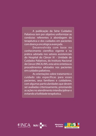 A publicação da Série Cuidados
Paliativos tem por objetivo uniformizar as
condutas referentes à abordagem da
terapêutica e dos cuidados em pacientes
com doença oncológica avançada.
        Desenvolvida com base no
conhecimento científico vigente e na
prática adotada nos setores assistenciais
do Hospital do Câncer IV - Unidade de
Cuidados Paliativos, do Instituto Nacional
de Câncer (INCA)/MS, esta série sintetiza os
procedimentos adotados nos pacientes
em cuidados paliativos.
        As orientações sobre tratamento e
cuidado são específicas para esses
pacientes, seus familiares e cuidadores,
com algumas particularidades que devem
ser avaliadas criteriosamente, priorizando
as ações no atendimento interdisciplinar e
evitando a futilidade terapêutica.
 