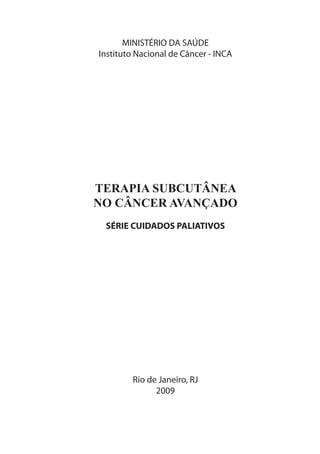 MINISTÉRIO DA SAÚDE
Instituto Nacional de Câncer - INCA




TERAPIA SUBCUTÂNEA
NO CÂNCER AVANÇADO
 SÉRIE CUIDADOS PALIATIVOS




        Rio de Janeiro, RJ
              2009
 