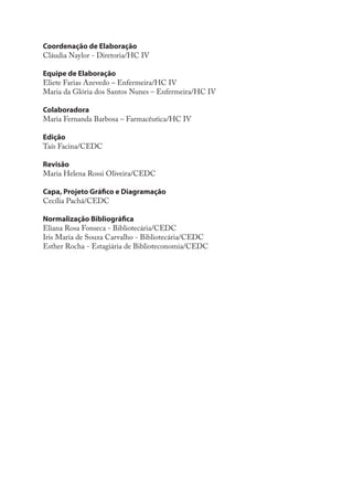 Coordenação de Elaboração
Cláudia Naylor - Diretoria/HC IV

Equipe de Elaboração
Eliete Farias Azevedo – Enfermeira/HC IV
Maria da Glória dos Santos Nunes – Enfermeira/HC IV

Colaboradora
Maria Fernanda Barbosa – Farmacêutica/HC IV

Edição
Taís Facina/CEDC

Revisão
Maria Helena Rossi Oliveira/CEDC

Capa, Projeto Gráfico e Diagramação
Cecília Pachá/CEDC

Normalização Bibliográfica
Eliana Rosa Fonseca - Bibliotecária/CEDC
Iris Maria de Souza Carvalho - Bibliotecária/CEDC
Esther Rocha - Estagiária de Biblioteconomia/CEDC
 