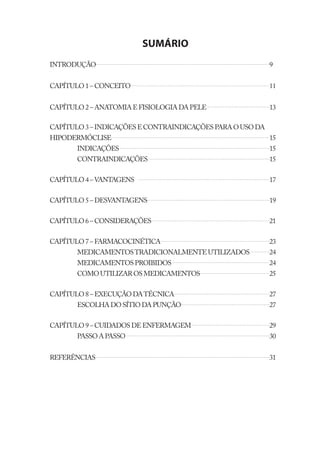 SUMÁRIO
INTRODUÇÃO                                                 9


CAPÍTULO 1 – CONCEITO                                      11


CAPÍTULO 2 – ANATOMIA E FISIOLOGIA DA PELE                 13

CAPÍTULO 3 – INDICAÇÕES E CONTRAINDICAÇÕES PARA O USO DA
HIPODERMÓCLISE                                             15
       INDICAÇÕES                                          15
       CONTRAINDICAÇÕES                                    15


CAPÍTULO 4 – VANTAGENS                                     17


CAPÍTULO 5 – DESVANTAGENS                                  19


CAPÍTULO 6 – CONSIDERAÇÕES                                 21


CAPÍTULO 7 – FARMACOCINÉTICA                               23
       MEDICAMENTOS TRADICIONALMENTE UTILIZADOS            24
       MEDICAMENTOS PROIBIDOS                              24
       COMO UTILIZAR OS MEDICAMENTOS                       25


CAPÍTULO 8 – EXECUÇÃO DA TÉCNICA                           27
       ESCOLHA DO SÍTIO DA PUNÇÃO                          27


CAPÍTULO 9 – CUIDADOS DE ENFERMAGEM                        29
       PASSO A PASSO                                       30


REFERÊNCIAS                                                31
 