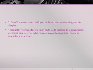  5. Basófilos: células que participan en la respuesta inmunológica a las
  alergias.
 • Plaquetas (trombocitos): forman parte de la cascada de la coagulación
  necesaria para detener la hemorragia en punto sangrante, donde se
  acumulan y se activan.
 