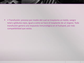  • Transfusión: proceso por medio del cual se trasplanta un tejido, sangre
  total o glóbulos rojos, igual a como se hace el trasplante de un órgano. Toda
  transfusión genera una respuesta inmunológica en el huésped, por más
  compatibilidad que exista.
 
