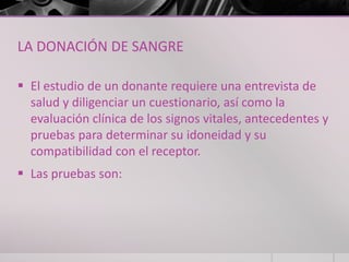 LA DONACIÓN DE SANGRE

 El estudio de un donante requiere una entrevista de
  salud y diligenciar un cuestionario, así como la
  evaluación clínica de los signos vitales, antecedentes y
  pruebas para determinar su idoneidad y su
  compatibilidad con el receptor.
 Las pruebas son:
 
