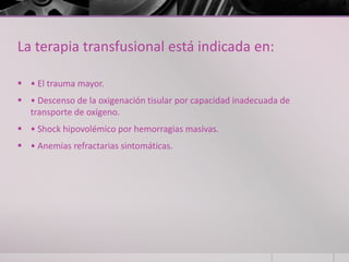 La terapia transfusional está indicada en:

 • El trauma mayor.
 • Descenso de la oxigenación tisular por capacidad inadecuada de
  transporte de oxígeno.
 • Shock hipovolémico por hemorragias masivas.
 • Anemias refractarias sintomáticas.
 