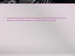 La trascendencia del control y los riesgos de esta terapia llevó a que el
  Ministerio de Salud la regulara en el decreto 1571 de 1993
 