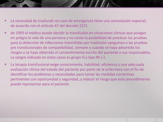    La necesidad de trasfundir en caso de emergencia tiene una connotación especial;
    de acuerdo con el artículo 47 del decreto 1571
   de 1993 el médico puede decidir la transfusión en situaciones clínicas que pongan
    en peligro la vida de una persona y no exista la posibilidad de practicar las pruebas
    para la detección de infecciones trasmitidas por trasfusión sanguínea o las pruebas
    pre transfusionales de compatibilidad, siempre y cuando se haya advertido los
    riesgos y se haya obtenido el consentimiento escrito del paciente o sus responsables.
    La sangre indicada en estos casos es grupo O y tipo Rh (-).
   La terapia transfusional exige conocimiento, habilidad, eficiencia y una adecuada
    evaluación clínica del estado del paciente por parte de la enfermera con el fin de
    identificar los problemas y necesidades para tomar las medidas correctivas
    pertinentes con oportunidad y seguridad, y reducir el riesgo que este procedimiento
    puede representar para el paciente.
 