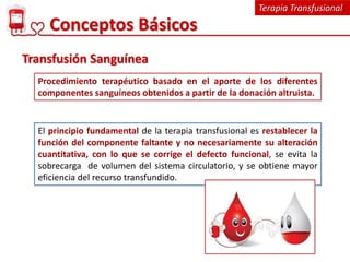Terapia Transfusional
Conceptos Básicos
Procedimiento terapéutico basado en el aporte de los diferentes
componentes sanguíneos obtenidos a partir de la donación altruista.
Transfusión Sanguínea
El principio fundamental de la terapia transfusional es restablecer la
función del componente faltante y no necesariamente su alteración
cuantitativa, con lo que se corrige el defecto funcional, se evita la
sobrecarga de volumen del sistema circulatorio, y se obtiene mayor
eficiencia del recurso transfundido.
 