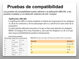 Pruebas de compatibilidad
Las pruebas de compatibilidad suelen referirse a la tipificación ABO-Rh, a las
pruebas cruzadas y a la detección selectiva de anti- cuerpos
Tipificación ABO-Rh:
La tipificación ABO se realiza mediante el análisis de la presencia de los antígenos
A o B en los eritrocitos y de los anticuerpos anti-A y anti-B en el suero antes de la
transfusión
La única prueba adicional necesaria es la que se hace para detectar los antígenos
Rh(D). El antígeno D es muy frecuente y, salvo por los antígenos A y B, es el que
tiene mayor probabilidad de producir inmunización.
 
