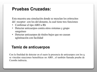 Pruebas Cruzadas:
Esta muestra una simulación donde se mezclan los eritrocitos
del receptor con los del donante, la cual tiene tres funciones
• Confirmar el tipo ABO u Rh
• Detectar anticuerpos contra otros sistemas y grupo
sanguíneo
• Detectar anticuerpos de títulos bajos que no causan
aglutinación con facilidad
Tamiz de anticuerpos
Con la finalidad de detectar en el suero la presencia de anticuerpos con los q
se vinculan reacciones hemolíticas no ABO , el también llamada prueba de
Coombs indirecta.
 