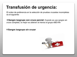 Transfusión de urgencia:
El orden de preferencia en la selección de pruebas cruzadas incompletas
es el siguiente:
Sangre isogrupo con cruce parcial: Cuando se usa sangre sin
cruce completo, lo mejor es obtener al menos el grupo ABO-Rh
Sangre isogrupo sin cruzar
 