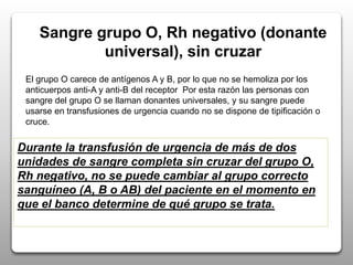 Sangre grupo O, Rh negativo (donante
universal), sin cruzar
El grupo O carece de antígenos A y B, por lo que no se hemoliza por los
anticuerpos anti-A y anti-B del receptor Por esta razón las personas con
sangre del grupo O se llaman donantes universales, y su sangre puede
usarse en transfusiones de urgencia cuando no se dispone de tipificación o
cruce.
Durante la transfusión de urgencia de más de dos
unidades de sangre completa sin cruzar del grupo O,
Rh negativo, no se puede cambiar al grupo correcto
sanguíneo (A, B o AB) del paciente en el momento en
que el banco determine de qué grupo se trata.
 