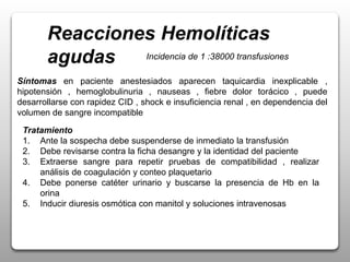 Reacciones Hemolíticas
agudas Incidencia de 1 :38000 transfusiones
Tratamiento
1. Ante la sospecha debe suspenderse de inmediato la transfusión
2. Debe revisarse contra la ficha desangre y la identidad del paciente
3. Extraerse sangre para repetir pruebas de compatibilidad , realizar
análisis de coagulación y conteo plaquetario
4. Debe ponerse catéter urinario y buscarse la presencia de Hb en la
orina
5. Inducir diuresis osmótica con manitol y soluciones intravenosas
Síntomas en paciente anestesiados aparecen taquicardia inexplicable ,
hipotensión , hemoglobulinuria , nauseas , fiebre dolor torácico , puede
desarrollarse con rapidez CID , shock e insuficiencia renal , en dependencia del
volumen de sangre incompatible
 
