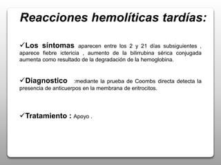 Reacciones hemolíticas tardías:
Los síntomas aparecen entre los 2 y 21 días subsiguientes ,
aparece fiebre ictericia , aumento de la bilirrubina sérica conjugada
aumenta como resultado de la degradación de la hemoglobina.
Diagnostico :mediante la prueba de Coombs directa detecta la
presencia de anticuerpos en la membrana de eritrocitos.
Tratamiento : Apoyo .
 