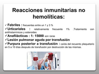 Reacciones inmunitarias no
hemolíticas:
 Febriles : frecuentes entre un 1 y 3 %
Urticariales : relativamente frecuente 1% .Tratamiento con
antihistamínicos y esteroides
Anafilácticas : 1: 15000 son raras
Lesión pulmonar aguda por transfusión
Purpura posterior a transfusión : caída del recuento plaquetario
en 5 a 10 días después de transfusión por destrucción de las mismas.
 