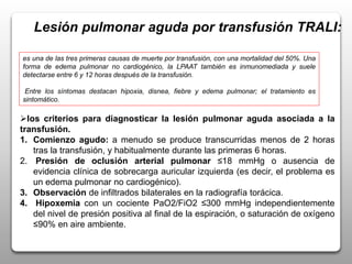 Lesión pulmonar aguda por transfusión TRALI:
es una de las tres primeras causas de muerte por transfusión, con una mortalidad del 50%. Una
forma de edema pulmonar no cardiogénico, la LPAAT también es inmunomediada y suele
detectarse entre 6 y 12 horas después de la transfusión.
Entre los síntomas destacan hipoxia, disnea, fiebre y edema pulmonar; el tratamiento es
sintomático.
los criterios para diagnosticar la lesión pulmonar aguda asociada a la
transfusión.
1. Comienzo agudo: a menudo se produce transcurridas menos de 2 horas
tras la transfusión, y habitualmente durante las primeras 6 horas.
2. Presión de oclusión arterial pulmonar ≤18 mmHg o ausencia de
evidencia clínica de sobrecarga auricular izquierda (es decir, el problema es
un edema pulmonar no cardiogénico).
3. Observación de infiltrados bilaterales en la radiografía torácica.
4. Hipoxemia con un cociente PaO2/FiO2 ≤300 mmHg independientemente
del nivel de presión positiva al final de la espiración, o saturación de oxígeno
≤90% en aire ambiente.
 