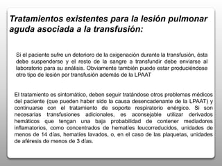 Tratamientos existentes para la lesión pulmonar
aguda asociada a la transfusión:
El tratamiento es sintomático, deben seguir tratándose otros problemas médicos
del paciente (que pueden haber sido la causa desencadenante de la LPAAT) y
continuarse con el tratamiento de soporte respiratorio enérgico. Si son
necesarias transfusiones adicionales, es aconsejable utilizar derivados
hemáticos que tengan una baja probabilidad de contener mediadores
inflamatorios, como concentrados de hematíes leucorreducidos, unidades de
menos de 14 días, hematíes lavados, o, en el caso de las plaquetas, unidades
de aféresis de menos de 3 días.
Si el paciente sufre un deterioro de la oxigenación durante la transfusión, ésta
debe suspenderse y el resto de la sangre a transfundir debe enviarse al
laboratorio para su análisis. Obviamente también puede estar produciéndose
otro tipo de lesión por transfusión además de la LPAAT
 